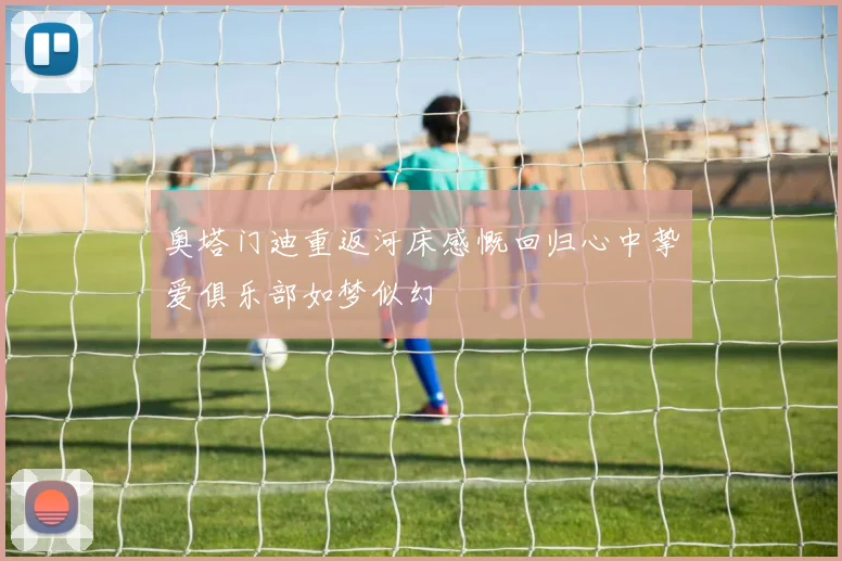 奥塔门迪重返河床感慨回归心中挚爱俱乐部如梦似幻