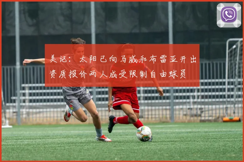 美记：太阳已向马威和布雷亚开出资质报价两人成受限制自由球员