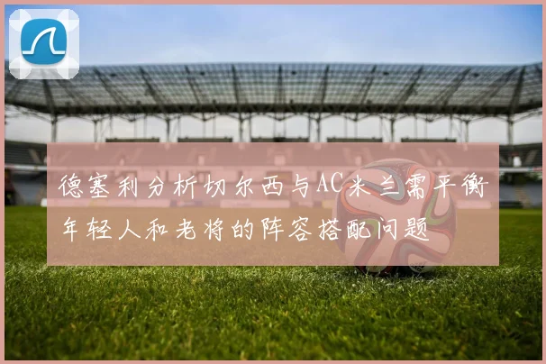 德塞利分析切尔西与AC米兰需平衡年轻人和老将的阵容搭配问题
