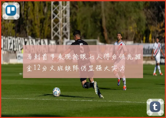 马刺首节表现抢眼七人得分领先掘金12分文班缺阵仍显强大实力