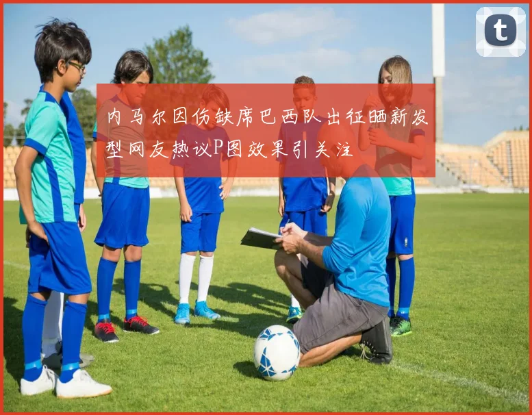 内马尔因伤缺席巴西队出征晒新发型网友热议P图效果引关注