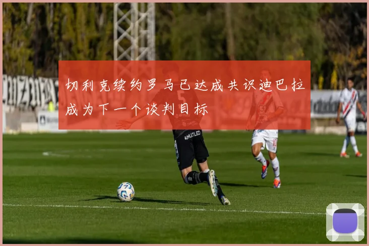 切利克续约罗马已达成共识迪巴拉成为下一个谈判目标