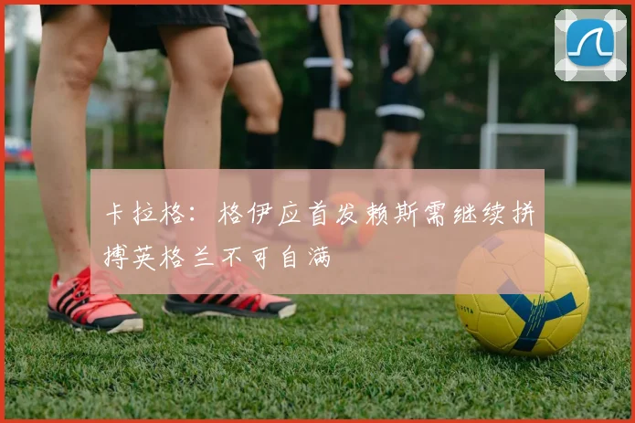 卡拉格：格伊应首发赖斯需继续拼搏英格兰不可自满