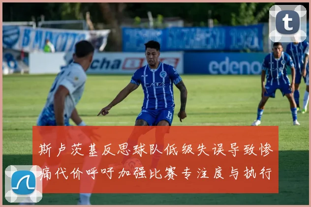 斯卢茨基反思球队低级失误导致惨痛代价呼吁加强比赛专注度与执行力