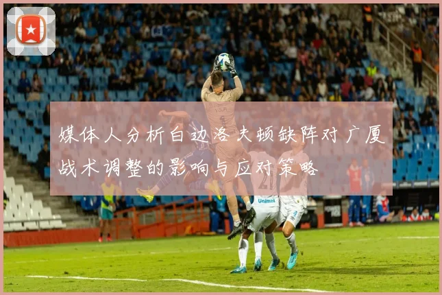 媒体人分析白边洛夫顿缺阵对广厦战术调整的影响与应对策略