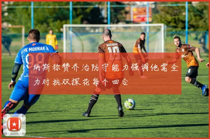 纳斯称赞乔治防守能力强调他需全力对抗双探花每个回合