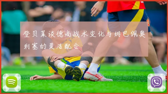 登贝莱谈德尚战术变化与姆巴佩奥利塞的灵活配合