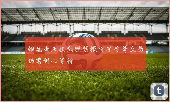 雄鹿尚未收到理想报价字母哥交易仍需耐心等待