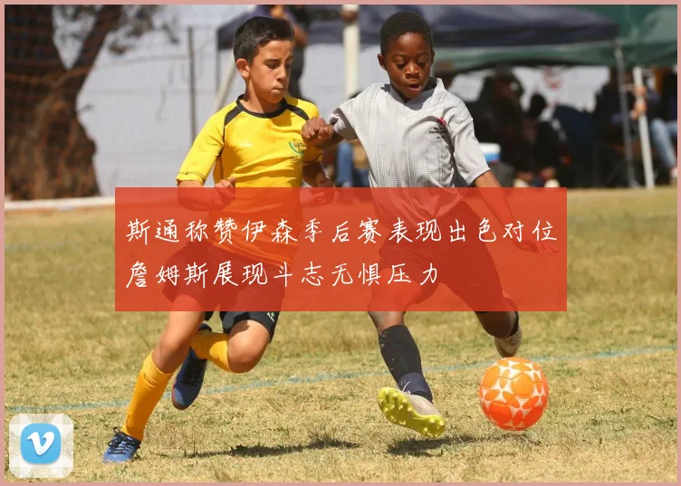 斯通称赞伊森季后赛表现出色对位詹姆斯展现斗志无惧压力