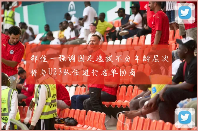 邵佳一强调国足选拔不分年龄层次将与U23队伍进行名单协商
