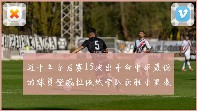 近十年季后赛15次出手命中率最低的球员登威拉依然带队获胜小里表现低迷仅得三分